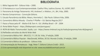 BIBLIOGRAFIA
1. Bíblia Sagrada NVI - Editora Vida – 2000.
2. O Pentateuco e sua Contemporaneidade. Coelho Filho, Isaltino Gomes. RJ, JUERP, 2007.
3. Panorama do Antigo Testamento. Hill, Andrew E. e Walton, J.H., BH, Vida, 2000.
4. Revista Compromisso - Convicção Editora.
5. Estudo Panorâmico da Bíblia. Mears, Henrietta C.- São Paulo: Editora Vida, 2006.
6. Comentário Bíblico Moody - Charles F Pfieffer – Ed. Batista Regular,2017
7. Passo a Passo pelo AT - Wailon B & Tom H.- Ed. LifeWay Brasil – SP - 2004
8. Portal Bible Project - https://bibleproject.com/portugues/.
9. ROTA 66-Rádio Transmundial. Sayão, Luiz - https://www.rtmbrasil.org.br/radio/programas/rota-66/pagina/1
10.Reflexões extraídas da World Wide Web
11.Comentário Bíblico NVI - BRUCCE, F. F, SP, Ed. Vida, 1ª edição, 2008
12.Comentário Bíblico Popular - MacDonald, Willian, SP, Ed. Mundo Cristão, 1ª edição, 2008
13.Comentário Bíblico do professor - Editora Vida
14.Interpretação do Pentateuco - Vogt, Peter T. Editora Cultura Cristã – 2015.
15.Esta apresentação está disponível no site: www.escolabiblicavirtual.com.br
 