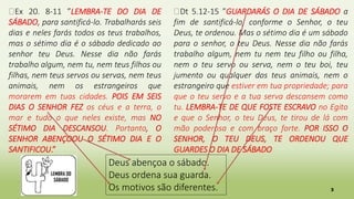 3
Deus abençoa o sábado.
Deus ordena sua guarda.
Os motivos são diferentes.
�Ex 20. 8-11 ”LEMBRA-TE DO DIA DE
SÁBADO, para santificá-lo. Trabalharás seis
dias e neles farás todos os teus trabalhos,
mas o sétimo dia é o sábado dedicado ao
senhor teu Deus. Nesse dia não farás
trabalho algum, nem tu, nem teus filhos ou
filhas, nem teus servos ou servas, nem teus
animais, nem os estrangeiros que
morarem em tuas cidades. POIS EM SEIS
DIAS O SENHOR FEZ os céus e a terra, o
mar e tudo o que neles existe, mas NO
SÉTIMO DIA DESCANSOU. Portanto, O
SENHOR ABENÇOOU O SÉTIMO DIA E O
SANTIFICOU.”
�Dt 5.12-15 ”GUARDARÁS O DIA DE SÁBADO a
fim de santificá-lo, conforme o Senhor, o teu
Deus, te ordenou. Mas o sétimo dia é um sábado
para o senhor, o teu Deus. Nesse dia não farás
trabalho algum, nem tu nem teu filho ou filha,
nem o teu servo ou serva, nem o teu boi, teu
jumento ou qualquer dos teus animais, nem o
estrangeiro que estiver em tua propriedade; para
que o teu servo e a tua serva descansem como
tu. LEMBRA-TE DE QUE FOSTE ESCRAVO no Egito
e que o Senhor, o teu Deus, te tirou de lá com
mão poderosa e com braço forte. POR ISSO O
SENHOR, O TEU DEUS, TE ORDENOU QUE
GUARDES O DIA DE SÁBADO
 