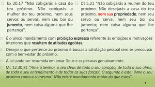 5
� Ex 20.17 “Não cobiçarás a casa do
teu próximo. Não cobiçarás a
mulher do teu próximo, nem seus
servos ou servas, nem seu boi ou
jumento, nem coisa alguma que lhe
pertença".
� Dt 5.21 “Não cobiçarás a mulher do teu
próximo. Não desejarás a casa do teu
próximo, nem sua propriedade; nem seu
servo ou serva; nem seu boi ou
jumento; nem coisa alguma que lhe
pertença".
� É o único mandamento com proibição expressa referente às emoções e motivações
interiores que resultam de atitudes egoístas.
� Desejar o que pertence ao próximo é buscar a satisfação pessoal sem se preocupar
com o bem-estar do próximo.
� A Lei pode ser resumida em amar Deus e as pessoas genuinamente.
� Mc 12.30,31 “Ame o Senhor, o seu Deus de todo o seu coração, de toda a sua alma,
de todo o seu entendimento e de todas as suas forças’. O segundo é este: ‘Ame o seu
próximo como a si mesmo’. Não existe mandamento maior do que estes".
 