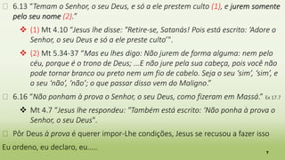 7
� 6.13 “Temam o Senhor, o seu Deus, e só a ele prestem culto (1), e jurem somente
pelo seu nome (2).”
 (1) Mt 4.10 “Jesus lhe disse: "Retire-se, Satanás! Pois está escrito: ‘Adore o
Senhor, o seu Deus e só a ele preste culto’".
 (2) Mt 5.34-37 “Mas eu lhes digo: Não jurem de forma alguma: nem pelo
céu, porque é o trono de Deus; ...E não jure pela sua cabeça, pois você não
pode tornar branco ou preto nem um fio de cabelo. Seja o seu ‘sim’, ‘sim’, e
o seu ‘não’, ‘não’; o que passar disso vem do Maligno.”
� 6.16 “Não ponham à prova o Senhor, o seu Deus, como fizeram em Massá.” Ex 17.7
 Mt 4.7 “Jesus lhe respondeu: "Também está escrito: ‘Não ponha à prova o
Senhor, o seu Deus".
� Pôr Deus à prova é querer impor-Lhe condições, Jesus se recusou a fazer isso
Eu ordeno, eu declaro, eu.....
 