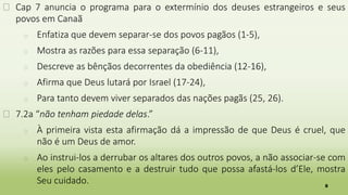 8
� Cap 7 anuncia o programa para o extermínio dos deuses estrangeiros e seus
povos em Canaã
� Enfatiza que devem separar-se dos povos pagãos (1-5),
� Mostra as razões para essa separação (6-11),
� Descreve as bênçãos decorrentes da obediência (12-16),
� Afirma que Deus lutará por Israel (17-24),
� Para tanto devem viver separados das nações pagãs (25, 26).
� 7.2a “não tenham piedade delas.”
� À primeira vista esta afirmação dá a impressão de que Deus é cruel, que
não é um Deus de amor.
� Ao instrui-los a derrubar os altares dos outros povos, a não associar-se com
eles pelo casamento e a destruir tudo que possa afastá-los d’Ele, mostra
Seu cuidado.
 