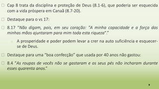 9
� Cap 8 trata da disciplina e proteção de Deus (8.1-6), que poderia ser esquecida
com a vida próspera em Canaã (8.7-20).
� Destaque para o vs 17:
� 8.17 “Não digam, pois, em seu coração: "A minha capacidade e a força das
minhas mãos ajuntaram para mim toda esta riqueza".”
� A prosperidade e poder podem levar a crer na auto suficiência e esquecer-
se de Deus.
� Destaque para uma “boa confecção” que usada por 40 anos não gastou:
� 8.4 “As roupas de vocês não se gastaram e os seus pés não incharam durante
esses quarenta anos.”
 