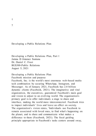 1
7
Developing a Public Relations Plan
Developing a Public Relations Plan, Part 1
Jatnna D Jimenez Santana
Dr. Daniel C. Frost
BUS300-Public Relations
August 5, 2021
Developing a Public Relations Plan
Facebook mission and purpose
Facebook, Inc. is the world's most enormous web-based media
tech combination by securing WhatsApp, Instagram, and
Messenger. As of January 2021, Facebook has 2.8 billion
dynamic clients (Facebook, 2021). The imaginative and vital
organization, the executives, guaranteed Facebook's main goal
and vision to adjust to an evolving world. The organization's
primary goal is to offer individuals a stage to share and
interface, making the world more interconnected. Facebook tries
to impact individuals' lives and leave an effect on society.
The organization's vision states, 'Individuals use Facebook to
remain associated with loved ones, to find what's happening on
the planet, and to share and communicate what makes a
difference to them (Facebook, 2021). The focal guiding
principle appropriate to Facebook's tasks centers around sway,
 