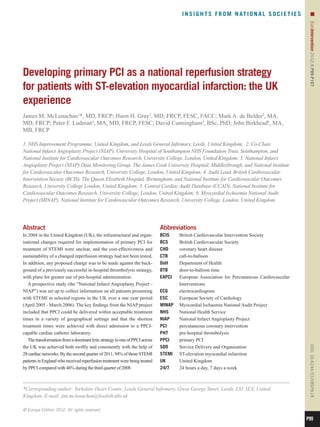 I N S I G H T S F R O M N AT I O N A L S O C I E T I E S        n




                                                                                                                                                   EuroIntervention 2012;8:P99-P107 
Developing primary PCI as a national reperfusion strategy
for patients with ST-elevation myocardial infarction: the UK
experience
James M. McLenachan1*, MD, FRCP; Huon H. Gray2, MD, FRCP, FESC, FACC; Mark A. de Belder3, MA,
MD, FRCP; Peter F. Ludman4, MA, MD, FRCP, FESC; David Cunningham5, BSc, PhD; John Birkhead6, MA,
MB, FRCP

1. NHS Improvement Programme, United Kingdom, and Leeds General Infirmary, Leeds, United Kingdom; 2. Co-Chair,
National Infarct Angioplasty Project (NIAP), University Hospital of Southampton NHS Foundation Trust, Southampton, and
National Institute for Cardiovascular Outcomes Research, University College, London, United Kingdom; 3. National Infarct
Angioplasty Project (NIAP) Data Monitoring Group. The James Cook University Hospital, Middlesbrough, and National Institute
for Cardiovascular Outcomes Research, University College, London, United Kingdom; 4. Audit Lead, British Cardiovascular
Intervention Society (BCIS). The Queen Elizabeth Hospital, Birmingham, and National Institute for Cardiovascular Outcomes
Research, University College London, United Kingdom; 5. Central Cardiac Audit Database (CCAD), National Institute for
Cardiovascular Outcomes Research, University College, London, United Kingdom; 6. Myocardial Ischaemia National Audit
Project (MINAP), National Institute for Cardiovascular Outcomes Research, University College, London, United Kingdom




Abstract                                                                     Abbreviations
In 2004 in the United Kingdom (UK), the infrastructural and organ-           BCIS	  British Cardiovascular Intervention Society
isational changes required for implementation of primary PCI for             BCS	   British Cardiovascular Society
treatment of STEMI were unclear, and the cost-effectiveness and              CHD	   coronary heart disease
sustainability of a changed reperfusion strategy had not been tested.        CTB	call-to-balloon
In addition, any proposed change was to be made against the back-            DoH	   Department of Health
ground of a previously successful in-hospital thrombolysis strategy,         DTB	   door-to-balloon time
with plans for greater use of pre-hospital administration.                   EAPCI	European Association for Percutaneous Cardiovascular
   A prospective study (the “National Infarct Angioplasty Project -                 Interventions
NIAP”) was set up to collect information on all patients presenting          ECG	electrocardiogram
with STEMI in selected regions in the UK over a one year period              ESC	   European Society of Cardiology
(April 2005 - March 2006). The key findings from the NIAP project            MINAP	 Myocardial Ischaemia National Audit Project
included that PPCI could be delivered within acceptable treatment            NHS	   National Health Service
times in a variety of geographical settings and that the shortest            NIAP	  National Infarct Angioplasty Project
treatment times were achieved with direct admission to a PPCI-               PCI	   percutaneous coronary intervention
capable cardiac catheter laboratory.                                         PHT	   pre-hospital thrombolysis
   The transformation from a dominant lytic strategy to one of PPCI across   PPCI	  primary PCI
the UK was achieved both swiftly and consistently with the help of           SDO	   Service Delivery and Organisation
                                                                                                                                                   DOI: 10.4244 / EIJV8SPA18




28 cardiac networks. By the second quarter of 2011, 94% of those STEMI       STEMI	 ST-elevation myocardial infarction
patients in England who received reperfusion treatment were being treated    UK	    United Kingdom
by PPCI compared with 46% during the third quarter of 2008.                  24/7	  24 hours a day, 7 days a week



*Corresponding author: Yorkshire Heart Centre, Leeds General Infirmary, Great George Street, Leeds, LS1 3EX, United
Kingdom. E-mail: jim.mclenachan@leedsth.nhs.uk

© Europa Edition 2012. All rights reserved.

                                                                                                                                                  P99
 
