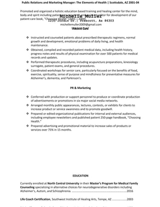 Michelle Muller
1235 Jordin Dr.| Prescott, Az 86303
michellemuller2009@gmail.com
928.910.0147
Public Relations and Marketing Manager: The Elements of Health | Scottsdale, AZ 2001-04
Promoted and organized a holistic education based training and healing center for the mind,
body and spirit including patient care, research and assistant editor for development of our
patient care book, "Choosing Health" (2001 – 2004).
Patient Care
 Instructed and counseled patients about prescribed therapeutic regimens, normal
growth and development, emotional problems of daily living, and health
maintenance.
 Obtained, compiled and recorded patient medical data, including health history,
progress notes and results of physical examination for over 500 patients for medical
records and updates.
 Performed therapeutic procedures, including acupuncture preparations, kinesiology
surrogate, patient exams, and general procedures.
 Coordinated workshops for senior care, particularly focused on the benefits of food,
exercise, spirituality, sense of purpose and mindfulness for preventative measures for
Alzheimer’s, dementia, and Parkinson's.
PR & Marketing
 Conferred with production or support personnel to produce or coordinate production
of advertisements or promotions in six major social media networks.
 Arranged monthly public appearances, lectures, contests, or exhibits for clients to
increase product or service awareness and to promote goodwill.
 Prepared or edited organizational publications for internal and external audiences,
including employee newsletters and published patient 250-page handbook, “Choosing
Health.”
 Prepared advertising and promotional material to increase sales of products or
services over 75% in 15 months.
EDUCATION
Currently enrolled at North Central University in their Master’s Program for Medical Family
Counseling specializing in alternative choices for neurodegenerative disorders including
Alzheimer’s, Autism, and Schizophrenia. ………………………………………………………………….2016
Life Coach Certification, Southwest Institute of Healing Arts, Tempe, AZ ..................2003
 