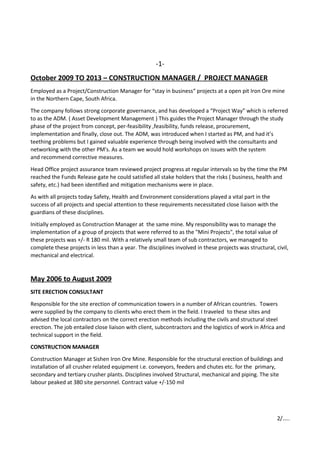 -1-
October 2009 TO 2013 – CONSTRUCTION MANAGER / PROJECT MANAGER
Employed as a Project/Construction Manager for “stay in business“ projects at a open pit Iron Ore mine
in the Northern Cape, South Africa.
The company follows strong corporate governance, and has developed a “Project Way” which is referred
to as the ADM. ( Asset Development Management ) This guides the Project Manager through the study
phase of the project from concept, per-feasibility ,feasibility, funds release, procurement,
implementation and finally, close out. The ADM, was introduced when I started as PM, and had it’s
teething problems but I gained valuable experience through being involved with the consultants and
networking with the other PM's. As a team we would hold workshops on issues with the system
and recommend corrective measures.
Head Office project assurance team reviewed project progress at regular intervals so by the time the PM
reached the Funds Release gate he could satisfied all stake holders that the risks ( business, health and
safety, etc.) had been identified and mitigation mechanisms were in place.
As with all projects today Safety, Health and Environment considerations played a vital part in the
success of all projects and special attention to these requirements necessitated close liaison with the
guardians of these disciplines.
Initially employed as Construction Manager at the same mine. My responsibility was to manage the
implementation of a group of projects that were referred to as the "Mini Projects", the total value of
these projects was +/- R 180 mil. With a relatively small team of sub contractors, we managed to
complete these projects in less than a year. The disciplines involved in these projects was structural, civil,
mechanical and electrical.
May 2006 to August 2009
SITE ERECTION CONSULTANT
Responsible for the site erection of communication towers in a number of African countries. Towers
were supplied by the company to clients who erect them in the field. I traveled to these sites and
advised the local contractors on the correct erection methods including the civils and structural steel
erection. The job entailed close liaison with client, subcontractors and the logistics of work in Africa and
technical support in the field.
CONSTRUCTION MANAGER
Construction Manager at Sishen Iron Ore Mine. Responsible for the structural erection of buildings and
installation of all crusher related equipment i.e. conveyors, feeders and chutes etc. for the primary,
secondary and tertiary crusher plants. Disciplines involved Structural, mechanical and piping. The site
labour peaked at 380 site personnel. Contract value +/-150 mil
2/…..
 
