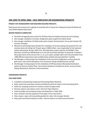 -2-
JAN 1994 TO APRIL 2006 – SELF EMPLOYED ON ENGINEERING PROJECTS
PROJECT SITE MANAGEMENT AND MACHINE BUILDING PROJECTS:
Mechanical sub-contractor for upgrade of assembly hall at Toyota SA. Employed at peak 40 skilled and
semi-skilled engineering artisans.
RECENT PROJECTS COMPLETED:
• Re-build and upgrade press section for PG Bison Board including mechanicals and oil piping.
• Site manager installation of surface refrigeration plant at gold mine (West Rand)
• Site manager installation of chilled water plant at petro chemical plant. Set up and maintain QC
function of project.
• Mechanical and Piping Superintendent for installation of services piping and equipment for new
stainless steel cold rolling mill. Project value+/-R600 million. I was responsible for the hydraulic
system operating at 30 mpa 750Lt./min. Roll lubrication system capacity of 250 000 lt. Pipe
diameters varied from 500 NB down to ¼ inch API and Sched.160 down to Sched.40. Included in
the project were all the service lines i.e. air, pure water, potable water and instrumentation lines.
2400 different spool pieces were prefabricated, pickled and passivated then installed.
• Site Manager, turnkey project for installation of two ammonia refrigeration surface plants for
gold mines. Sub contract disciplines, Civil, Structural, Piping and Mechanicals and E&I.
• Site Manager Turnkey project for the installation of Off-Gas (Carbon Monoxide) Distribution
system at titanium Smelter Plant. Sub contract disciplines included civil works, structural steel,
Piping, Mechanicals, Electrical / Instrumentation.
ENGINEERING PROJECTS:
PULP AND PAPER
• Installation and polishing of approach flow piping (Paper Machine)
• Build, install and commission Unwind and Rewind stands for Paper to Foil Laminating Plant
• Build core sampling machine for moisture content of paper bales
• Remove, balance and replace carrier rolls from Paper Machine
• Install and align various piping, pumps and equipment in Paper Mills
• Strip, refurbish and ship equipment from paper mill to new owners
• Strip, inspect, repair and reassemble gearbox for cutter rolls on paper Sheeter
• Strip, pack and ship the Sheeter to India. Travel to India to re-install and commission.
3/...
 