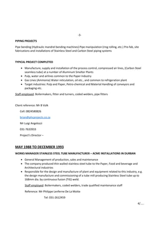 -3-
PIPING PROJECTS
Pipe bending (Hydraulic mandrel bending machines) Pipe manipulation (ring rolling, etc.) Pre-fab, site
fabrications and installations of Stainless Steel and Carbon Steel piping systems
TYPICAL PROJECT COMPLETED
• Manufacture, supply and installation of the process control, compressed air lines, (Carbon Steel
seamless tube) at a number of Aluminum Smelter Plants
• Pulp, water and airlines common to the Paper Industry
• Gas Lines (Ammonia) Water reticulation, oil etc., and common to refrigeration plant
• Target industries: Pulp and Paper, Petro-chemical and Material Handling of conveyors and
packaging etc.
Staff employed: Boilermakers, fitter and turners, coded welders, pipe fitters
Client reference: Mr B Volk
Cell: 0824580826
brian@phcprojects.co.za
Mr Luigi Angelozzi
031-7633933
Project’s Director –
MAY 1988 TO DECEMBER 1993
WORKS MANAGER STAINLESS STEEL TUBE MANUFACTURER – ACME INSTALLATIONS IN DURBAN
• General Management of production, sales and maintenance
• The company produced thin walled stainless steel tube to the Paper, Food and beverage and
Architectural industries
• Responsible for the design and manufacture of plant and equipment related to this industry, e.g.
the design manufacture and commissioning of a tube mill producing Stainless Steel tube up to
168mm dia. by continuous fusion (TIG) weld.
Staff employed: Boilermakers, coded welders, trade qualified maintenance staff
Reference: Mr Philippe Lenferne De La Motte
Tel: 031-2612459
4/…..
 
