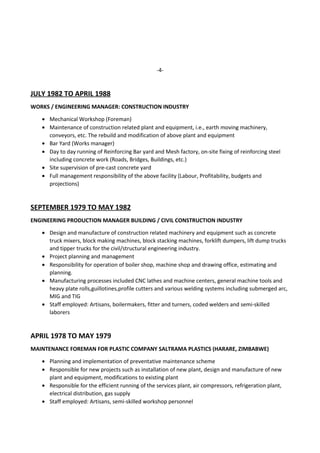 -4-
JULY 1982 TO APRIL 1988
WORKS / ENGINEERING MANAGER: CONSTRUCTION INDUSTRY
• Mechanical Workshop (Foreman)
• Maintenance of construction related plant and equipment, i.e., earth moving machinery,
conveyors, etc. The rebuild and modification of above plant and equipment
• Bar Yard (Works manager)
• Day to day running of Reinforcing Bar yard and Mesh factory, on-site fixing of reinforcing steel
including concrete work (Roads, Bridges, Buildings, etc.)
• Site supervision of pre-cast concrete yard
• Full management responsibility of the above facility (Labour, Profitability, budgets and
projections)
SEPTEMBER 1979 TO MAY 1982
ENGINEERING PRODUCTION MANAGER BUILDING / CIVIL CONSTRUCTION INDUSTRY
• Design and manufacture of construction related machinery and equipment such as concrete
truck mixers, block making machines, block stacking machines, forklift dumpers, lift dump trucks
and tipper trucks for the civil/structural engineering industry.
• Project planning and management
• Responsibility for operation of boiler shop, machine shop and drawing office, estimating and
planning.
• Manufacturing processes included CNC lathes and machine centers, general machine tools and
heavy plate rolls,guillotines,profile cutters and various welding systems including submerged arc,
MIG and TIG
• Staff employed: Artisans, boilermakers, fitter and turners, coded welders and semi-skilled
laborers
APRIL 1978 TO MAY 1979
MAINTENANCE FOREMAN FOR PLASTIC COMPANY SALTRAMA PLASTICS (HARARE, ZIMBABWE)
• Planning and implementation of preventative maintenance scheme
• Responsible for new projects such as installation of new plant, design and manufacture of new
plant and equipment, modifications to existing plant
• Responsible for the efficient running of the services plant, air compressors, refrigeration plant,
electrical distribution, gas supply
• Staff employed: Artisans, semi-skilled workshop personnel
 