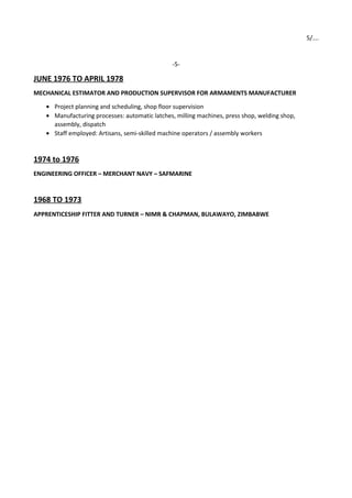 5/….
-5-
JUNE 1976 TO APRIL 1978
MECHANICAL ESTIMATOR AND PRODUCTION SUPERVISOR FOR ARMAMENTS MANUFACTURER
• Project planning and scheduling, shop floor supervision
• Manufacturing processes: automatic latches, milling machines, press shop, welding shop,
assembly, dispatch
• Staff employed: Artisans, semi-skilled machine operators / assembly workers
1974 to 1976
ENGINEERING OFFICER – MERCHANT NAVY – SAFMARINE
1968 TO 1973
APPRENTICESHIP FITTER AND TURNER – NIMR & CHAPMAN, BULAWAYO, ZIMBABWE
 