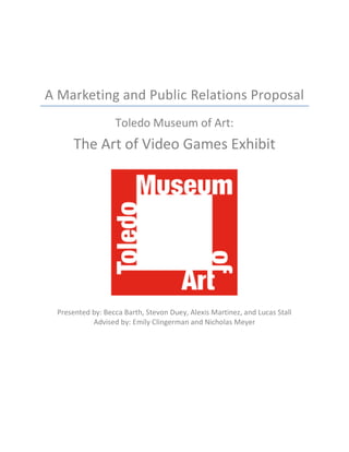 A Marketing and Public Relations Proposal
Toledo Museum of Art:
The Art of Video Games Exhibit
Presented by: Becca Barth, Stevon Duey, Alexis Martinez, and Lucas Stall
Advised by: Emily Clingerman and Nicholas Meyer
 
