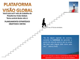 Leia com atenção as dicas e comentários deste 17º dia.
Aproveite-a ao máximo e bom dia de trabalho!
“Se há algum segredo do sucesso,
consiste na habilidade de aprender o
ponto de vista do outro e ver as coisas
tão bem pelo ângulo dele como pelo
seu.” (Henry Ford)
Você está no1º mês de trabalho da
Plataforma Visão Global.
Tema central deste mês é:
PLANEJAMENTO ESTRATÉGICO
OBJETIVOS E METAS
Esse é seu 17º dia de atividades.
 
