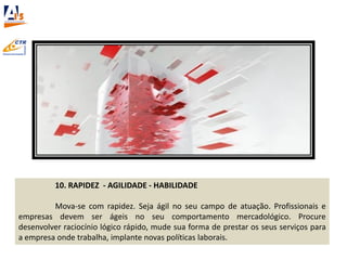 10. RAPIDEZ - AGILIDADE - HABILIDADE
Mova-se com rapidez. Seja ágil no seu campo de atuação. Profissionais e
empresas devem ser ágeis no seu comportamento mercadológico. Procure
desenvolver raciocínio lógico rápido, mude sua forma de prestar os seus serviços para
a empresa onde trabalha, implante novas políticas laborais.
 