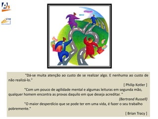 "Dá-se muita atenção ao custo de se realizar algo. E nenhuma ao custo de
não realizá-lo."
[ Philip Kotler ]
“Com um pouco de agilidade mental e algumas leituras em segunda mão,
qualquer homem encontra as provas daquilo em que deseja acreditar. "
(Bertrand Russell)
"O maior desperdício que se pode ter em uma vida, é fazer o seu trabalho
pobremente."
[ Brian Tracy ]
 