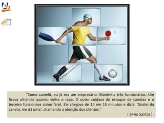 "Como camelô, eu já era um empresário. Mantinha três funcionários. Um
ficava olhando quando vinha o rapa. O outro cuidava do estoque de canetas e o
terceiro funcionava como farol. Ele chegava de 15 em 15 minutos e dizia: 'Gostei da
caneta, me dá uma', chamando a atenção dos clientes."
[ Silvio Santos ]
 