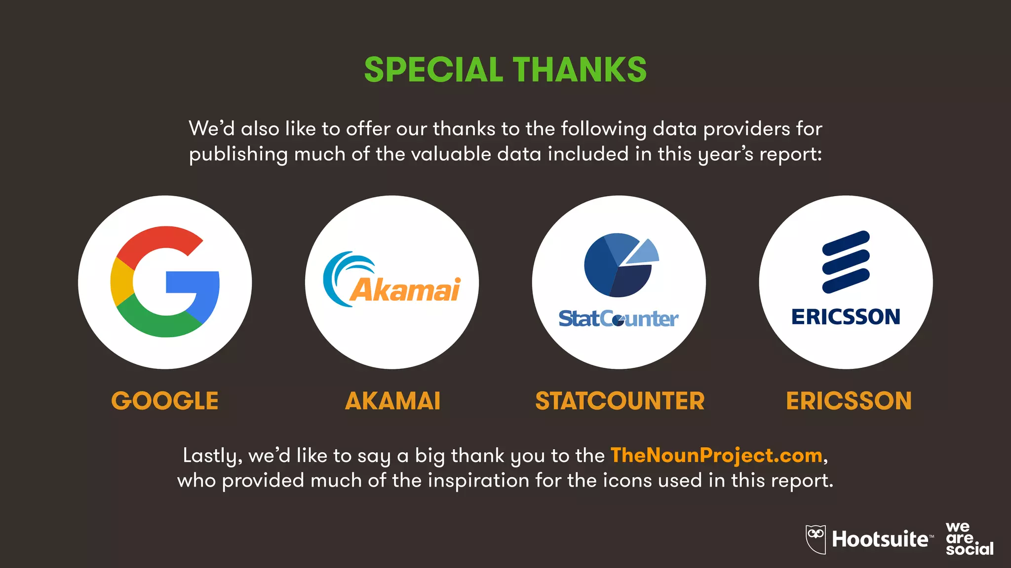 SPECIAL THANKS
We’d also like to offer our thanks to the following data providers for
publishing much of the valuable data included in this year’s report:
AKAMAIGOOGLE ERICSSONSTATCOUNTER
Lastly, we’d like to say a big thank you to the TheNounProject.com,
who provided much of the inspiration for the icons used in this report.
 