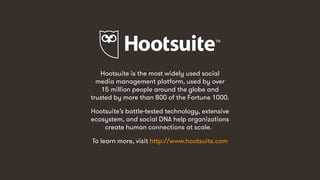 Hootsuite is the most widely used social
media management platform, used by over
15 million people around the globe and
trusted by more than 800 of the Fortune 1000.
Hootsuite’s battle-tested technology, extensive
ecosystem, and social DNA help organizations
create human connections at scale.
To learn more, visit http://www.hootsuite.com
 