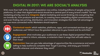 17
DIGITAL IN 2017: WE ARE SOCIAL’S ANALYSIS
With more than half of the world’s population now online, including billions of people using social
platforms, it’s clear that digital and social should be a central part of every brand’s toolkit. The top
marketing priority now is to integrate digital marketing and social thinking into everything that
our brands do, from products and services, to creating more compelling digital communication,
and even finding new pricing, distribution, and innovation strategies that take full advantage of
our ever-more connected world. Marketers should explore:
Contextual reach: which websites, platforms, apps, and connected services do your
audiences use? Which have the greatest relevance to your brand and its activities?
Engagement: what motivates your audiences to use these digital properties? How can
you use content to inform, educate, or entertain them in ways that will add value to
their lives?
Conversion: how can you take advantage of opportunities like e-commerce and social
selling to help audiences complete their ‘buyer’s journey’, and enjoy your brand’s
benefits wherever and whenever they want?
 