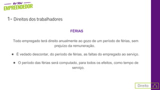 1- Direitos dos trabalhadores
FÉRIAS
Todo empregado terá direito anualmente ao gozo de um período de férias, sem
prejuízo da remuneração.
● É vedado descontar, do período de férias, as faltas do empregado ao serviço.
● O período das férias será computado, para todos os efeitos, como tempo de
serviço.
 