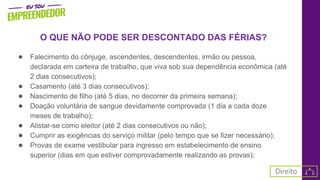 O QUE NÃO PODE SER DESCONTADO DAS FÉRIAS?
● Falecimento do cônjuge, ascendentes, descendentes, irmão ou pessoa,
declarada em carteira de trabalho, que viva sob sua dependência econômica (até
2 dias consecutivos);
● Casamento (até 3 dias consecutivos);
● Nascimento de filho (até 5 dias, no decorrer da primeira semana);
● Doação voluntária de sangue devidamente comprovada (1 dia a cada doze
meses de trabalho);
● Alistar-se como eleitor (até 2 dias consecutivos ou não);
● Cumprir as exigências do serviço militar (pelo tempo que se fizer necessário);
● Provas de exame vestibular para ingresso em estabelecimento de ensino
superior (dias em que estiver comprovadamente realizando as provas);
 