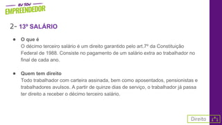 2- 13º SALÁRIO
● O que é
O décimo terceiro salário é um direito garantido pelo art.7º da Constituição
Federal de 1988. Consiste no pagamento de um salário extra ao trabalhador no
final de cada ano.
● Quem tem direito
Todo trabalhador com carteira assinada, bem como aposentados, pensionistas e
trabalhadores avulsos. A partir de quinze dias de serviço, o trabalhador já passa
ter direito a receber o décimo terceiro salário.
 
