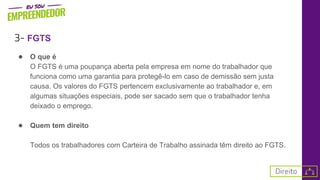 3- FGTS
● O que é
O FGTS é uma poupança aberta pela empresa em nome do trabalhador que
funciona como uma garantia para protegê-lo em caso de demissão sem justa
causa. Os valores do FGTS pertencem exclusivamente ao trabalhador e, em
algumas situações especiais, pode ser sacado sem que o trabalhador tenha
deixado o emprego.
● Quem tem direito
Todos os trabalhadores com Carteira de Trabalho assinada têm direito ao FGTS.
 