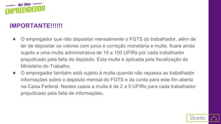 IMPORTANTE!!!!!!
● O empregador que não depositar mensalmente o FGTS do trabalhador, além de
ter de depositar os valores com juros e correção monetária e multa, ficará ainda
sujeito a uma multa administrativa de 10 a 100 UFIRs por cada trabalhador
prejudicado pela falta de depósito. Esta multa é aplicada pela fiscalização do
Ministério do Trabalho.
● O empregador também está sujeito à multa quando não repassa ao trabalhador
informações sobre o depósito mensal do FGTS e da conta para este fim aberta
na Caixa Federal. Nestes casos a multa é de 2 a 5 UFIRs para cada trabalhador
prejudicado pela falta de informações.
 