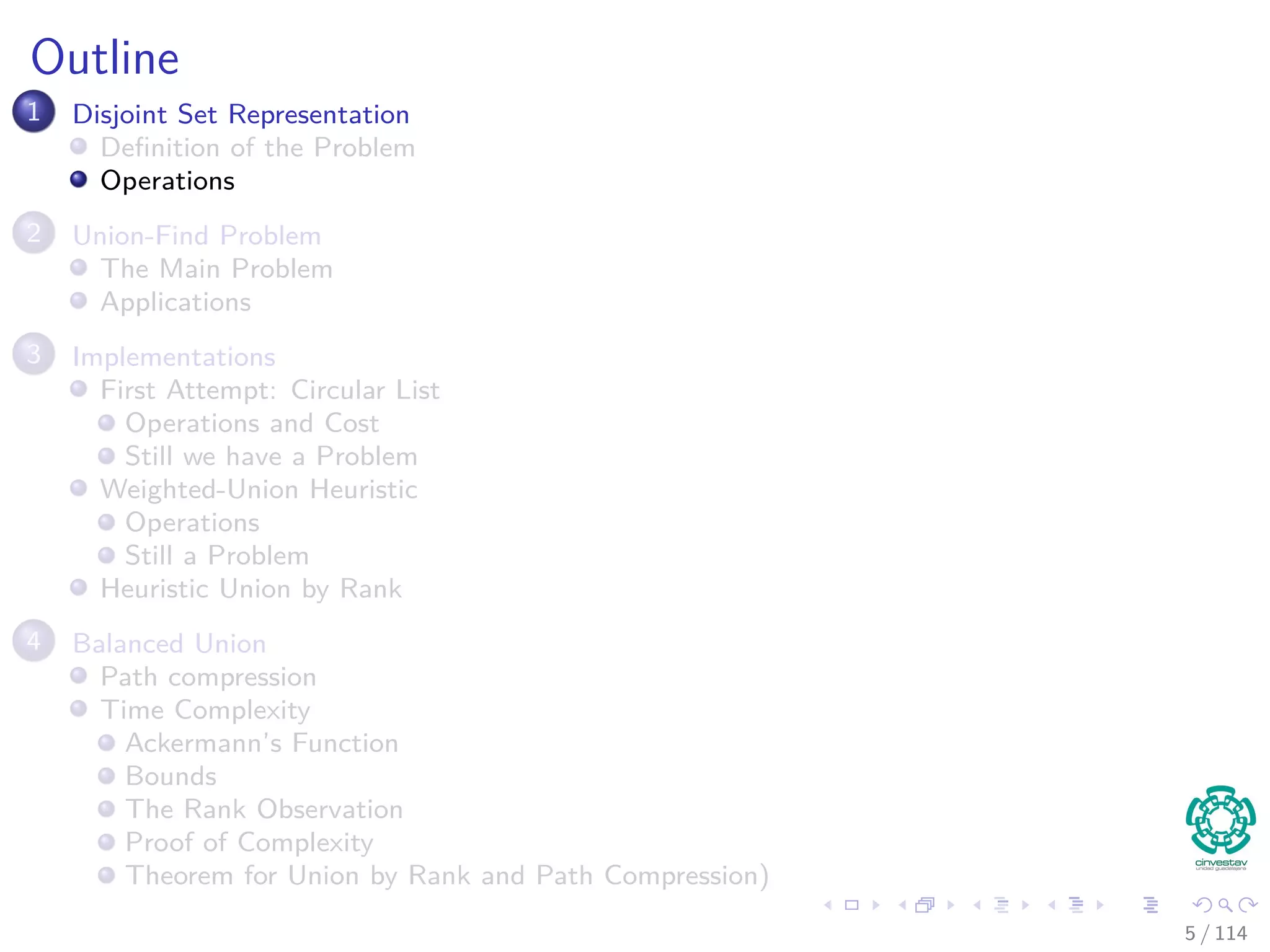 Outline
1 Disjoint Set Representation
Deﬁnition of the Problem
Operations
2 Union-Find Problem
The Main Problem
Applications
3 Implementations
First Attempt: Circular List
Operations and Cost
Still we have a Problem
Weighted-Union Heuristic
Operations
Still a Problem
Heuristic Union by Rank
4 Balanced Union
Path compression
Time Complexity
Ackermann’s Function
Bounds
The Rank Observation
Proof of Complexity
Theorem for Union by Rank and Path Compression)
5 / 114
 