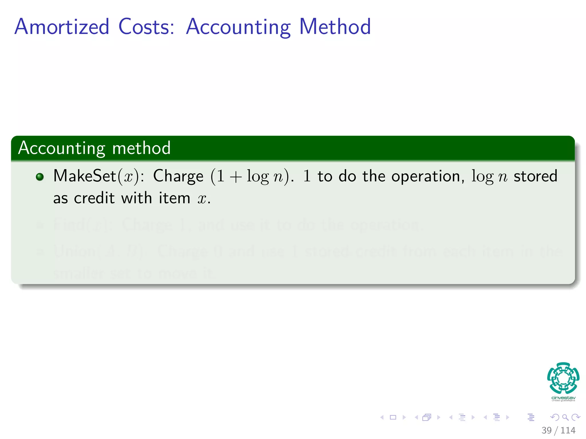 Amortized Costs: Accounting Method
Accounting method
MakeSet(x): Charge (1 + log n). 1 to do the operation, log n stored
as credit with item x.
Find(x): Charge 1, and use it to do the operation.
Union(A, B): Charge 0 and use 1 stored credit from each item in the
smaller set to move it.
39 / 114
 