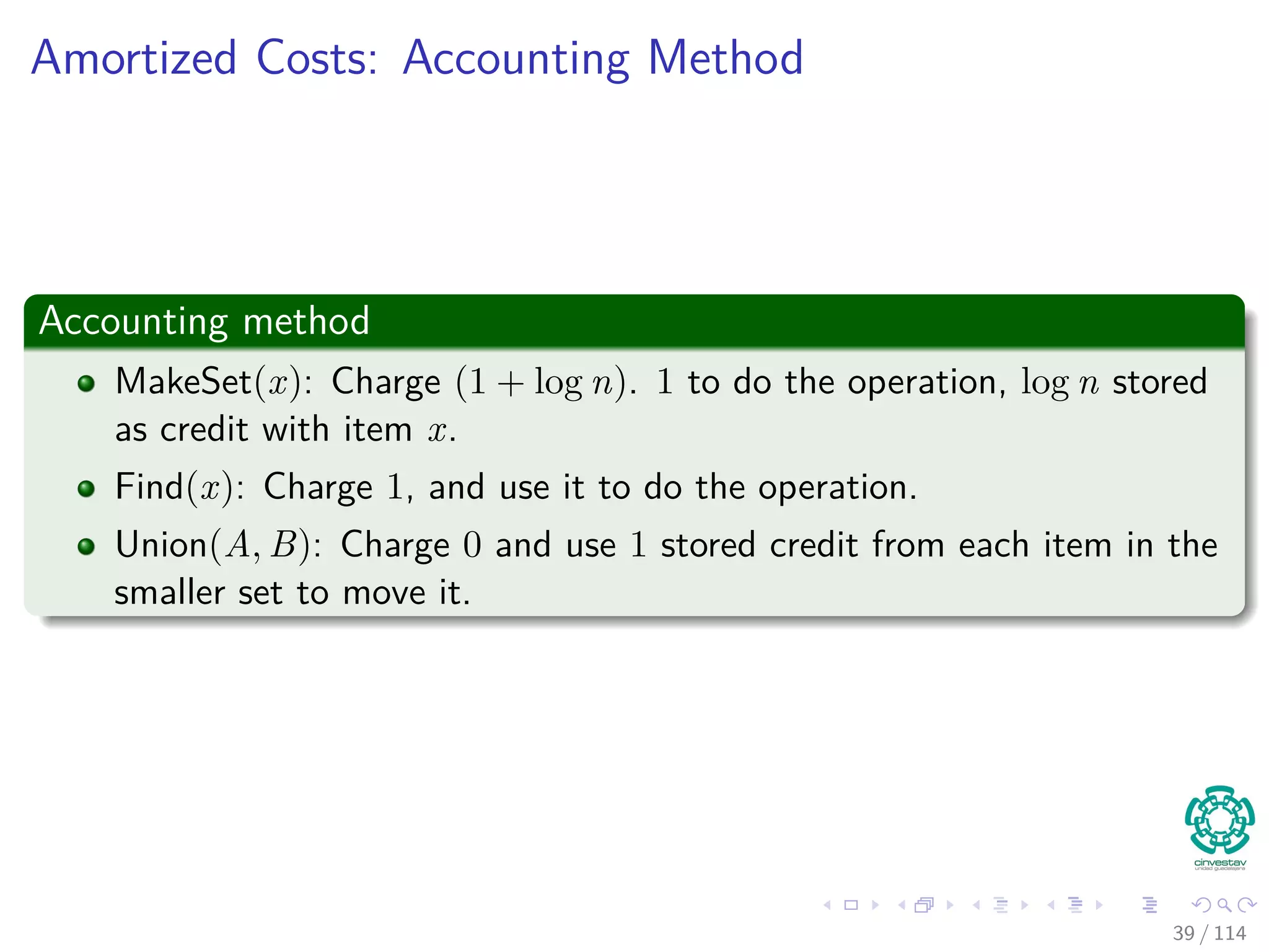 Amortized Costs: Accounting Method
Accounting method
MakeSet(x): Charge (1 + log n). 1 to do the operation, log n stored
as credit with item x.
Find(x): Charge 1, and use it to do the operation.
Union(A, B): Charge 0 and use 1 stored credit from each item in the
smaller set to move it.
39 / 114
 