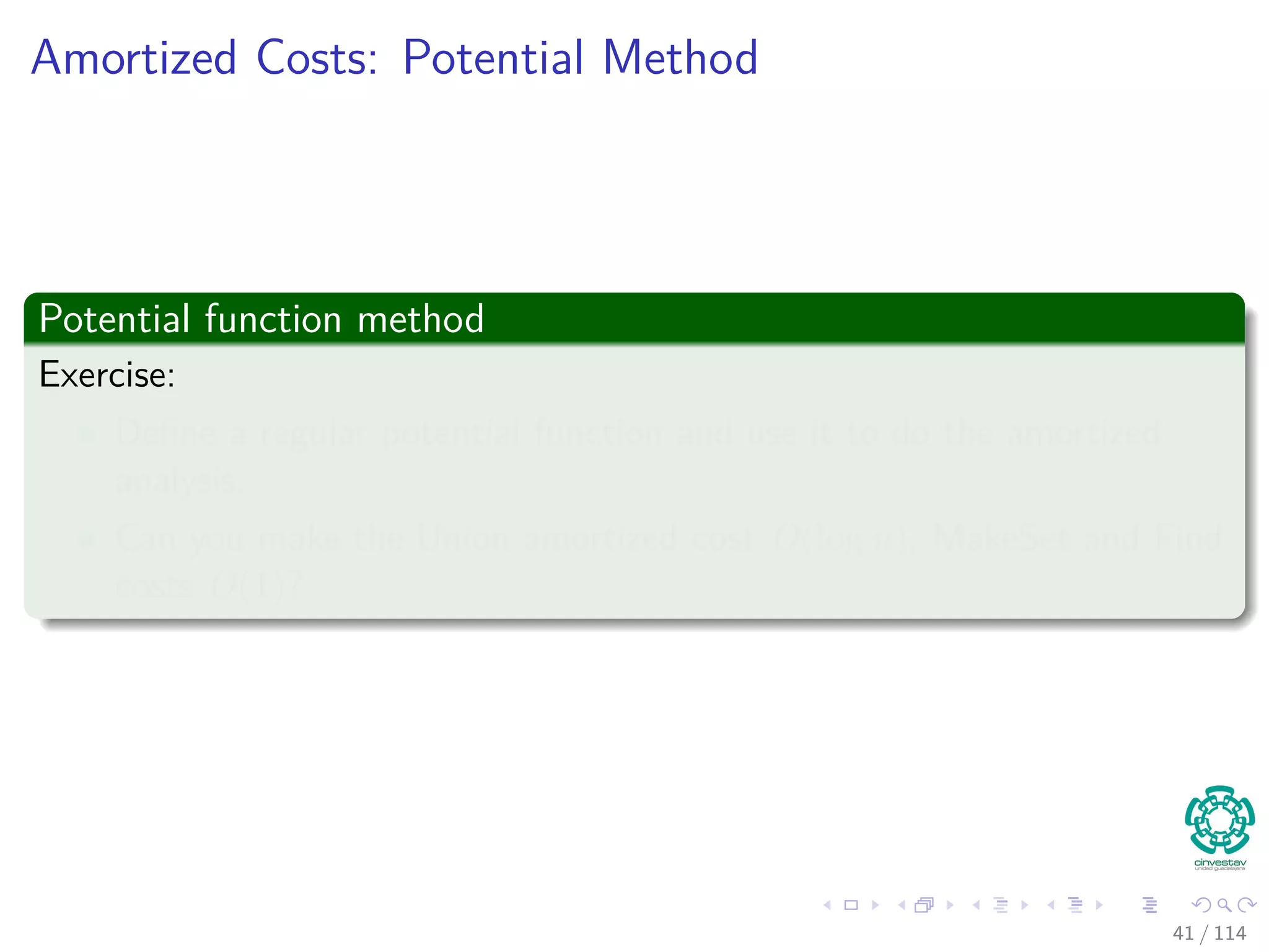 Amortized Costs: Potential Method
Potential function method
Exercise:
Deﬁne a regular potential function and use it to do the amortized
analysis.
Can you make the Union amortized cost O(log n), MakeSet and Find
costs O(1)?
41 / 114
 