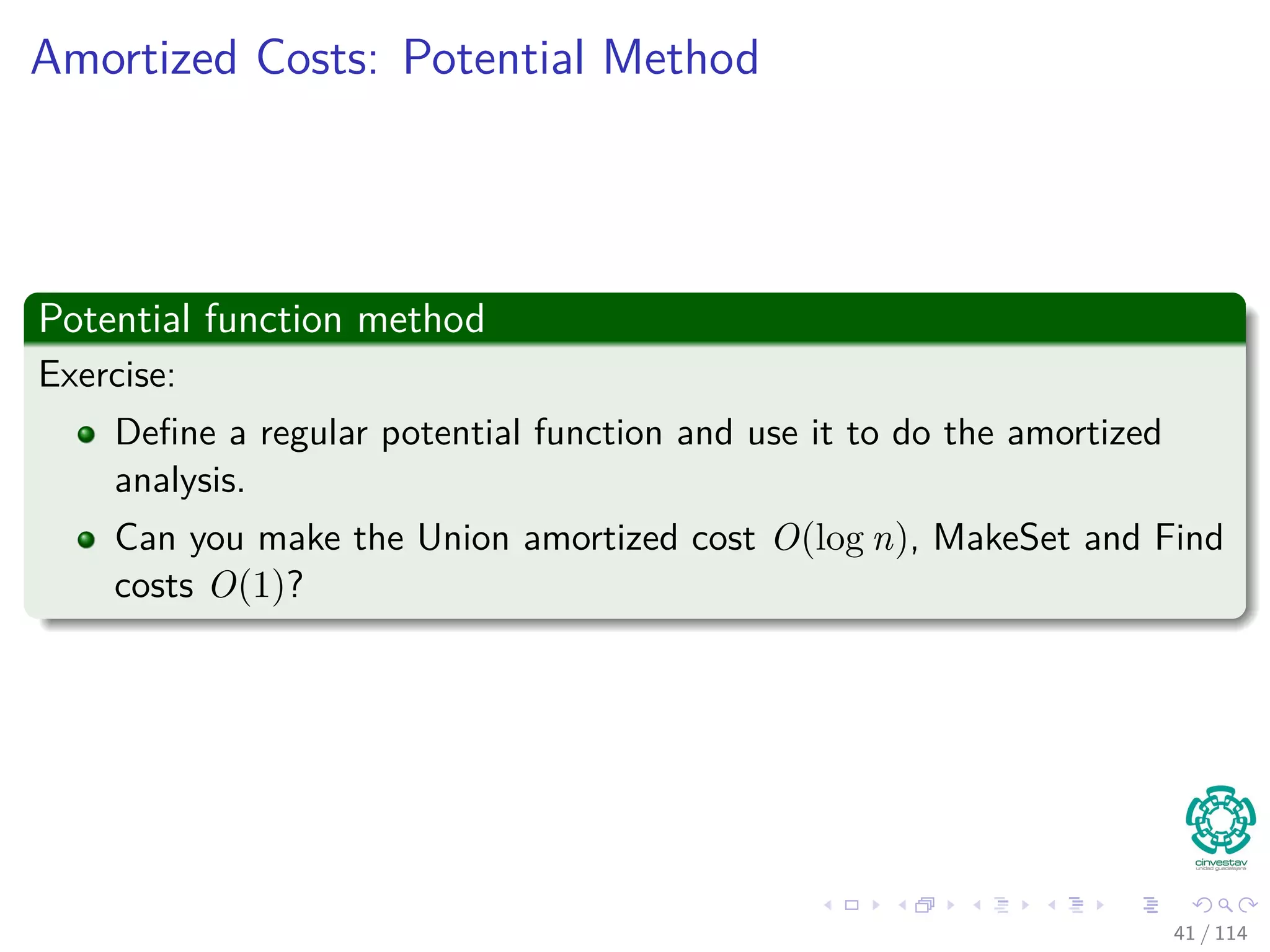 Amortized Costs: Potential Method
Potential function method
Exercise:
Deﬁne a regular potential function and use it to do the amortized
analysis.
Can you make the Union amortized cost O(log n), MakeSet and Find
costs O(1)?
41 / 114
 