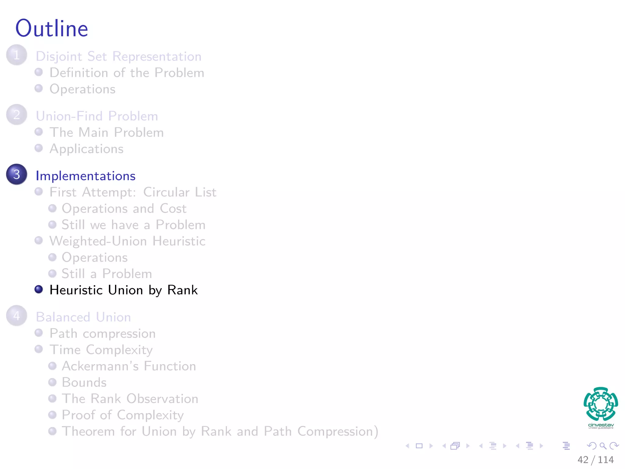 Outline
1 Disjoint Set Representation
Deﬁnition of the Problem
Operations
2 Union-Find Problem
The Main Problem
Applications
3 Implementations
First Attempt: Circular List
Operations and Cost
Still we have a Problem
Weighted-Union Heuristic
Operations
Still a Problem
Heuristic Union by Rank
4 Balanced Union
Path compression
Time Complexity
Ackermann’s Function
Bounds
The Rank Observation
Proof of Complexity
Theorem for Union by Rank and Path Compression)
42 / 114
 