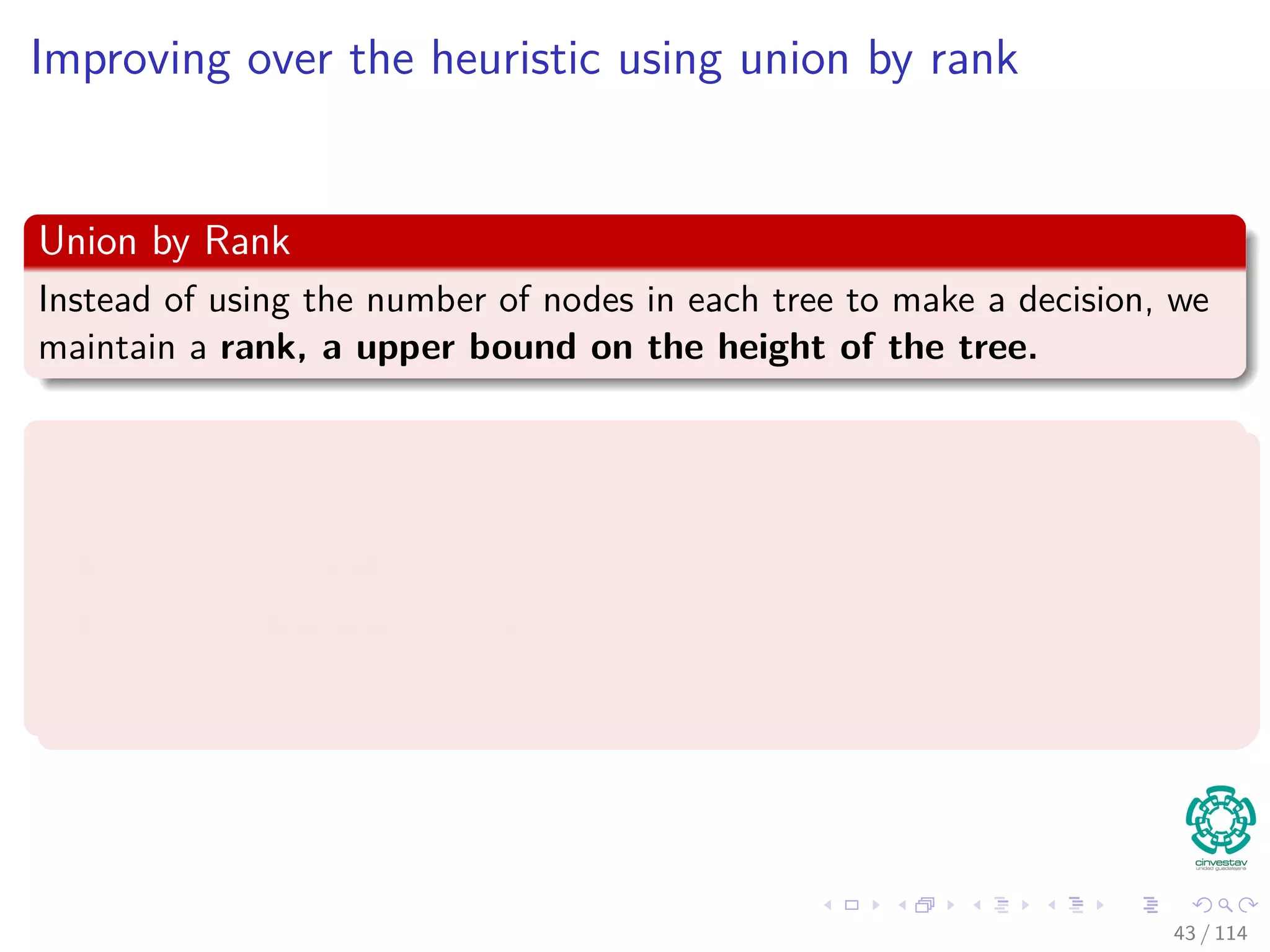 Improving over the heuristic using union by rank
Union by Rank
Instead of using the number of nodes in each tree to make a decision, we
maintain a rank, a upper bound on the height of the tree.
We have the following data structure to support this:
We maintain a parent array p[1..n].
A is a set if and only if A = p[A] (a tree root).
x ∈ A if and only if x is in the tree rooted at A.
43 / 114
 