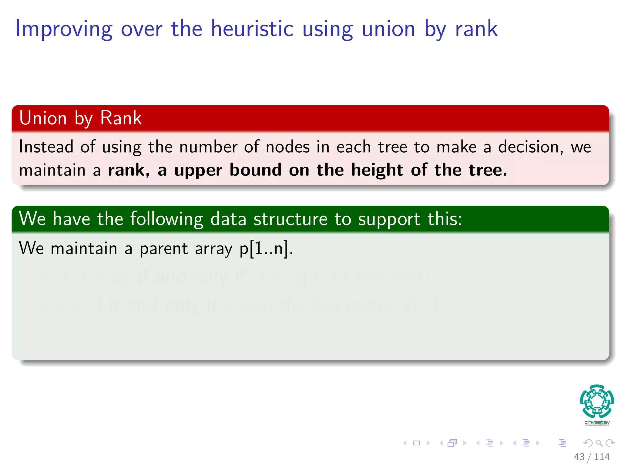 Improving over the heuristic using union by rank
Union by Rank
Instead of using the number of nodes in each tree to make a decision, we
maintain a rank, a upper bound on the height of the tree.
We have the following data structure to support this:
We maintain a parent array p[1..n].
A is a set if and only if A = p[A] (a tree root).
x ∈ A if and only if x is in the tree rooted at A.
43 / 114
 