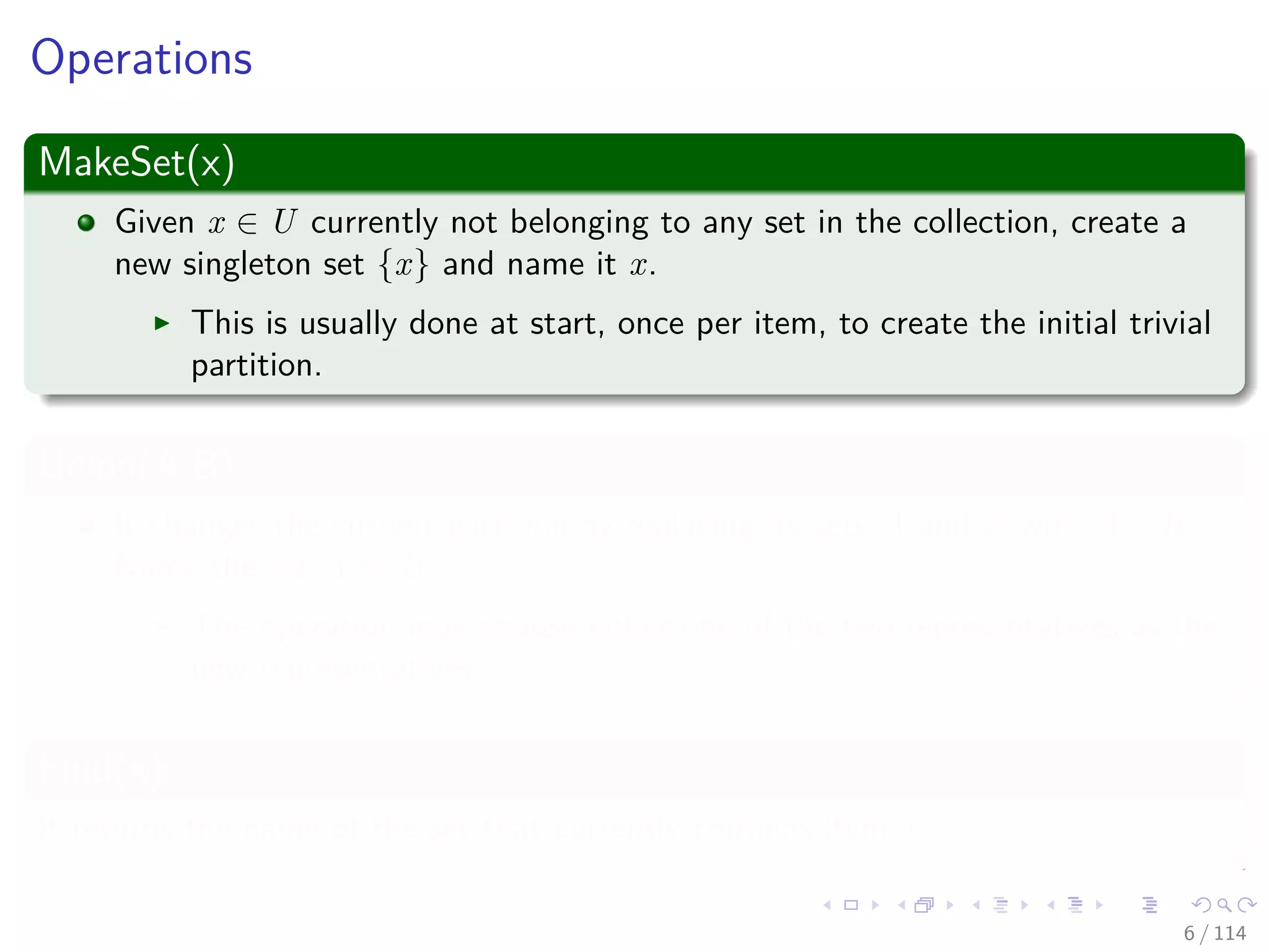 Operations
MakeSet(x)
Given x ∈ U currently not belonging to any set in the collection, create a
new singleton set {x} and name it x.
This is usually done at start, once per item, to create the initial trivial
partition.
Union(A,B)
It changes the current partition by replacing its sets A and B with A ∪ B.
Name the set A or B.
The operation may choose either one of the two representatives as the
new representatives.
Find(x)
It returns the name of the set that currently contains item x.
6 / 114
 