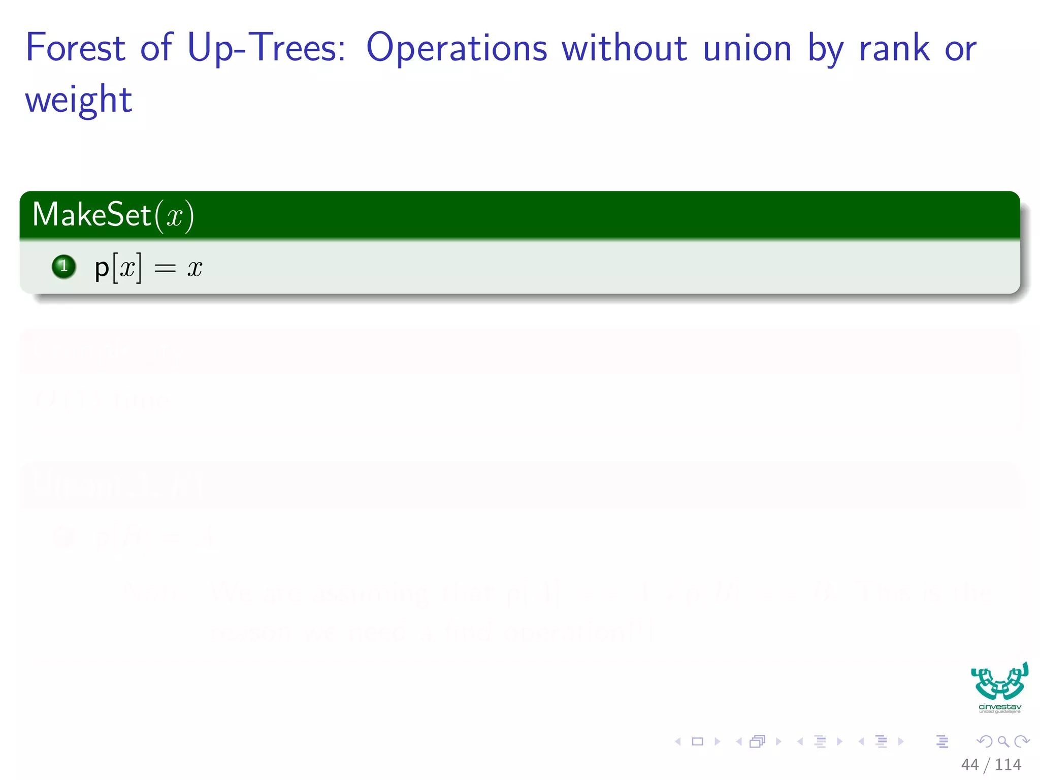 Forest of Up-Trees: Operations without union by rank or
weight
MakeSet(x)
1 p[x] = x
Complexity
O (1) time
Union(A, B)
1 p[B] = A
Note: We are assuming that p[A] == A =p[B] == B. This is the
reason we need a ﬁnd operation!!!
44 / 114
 