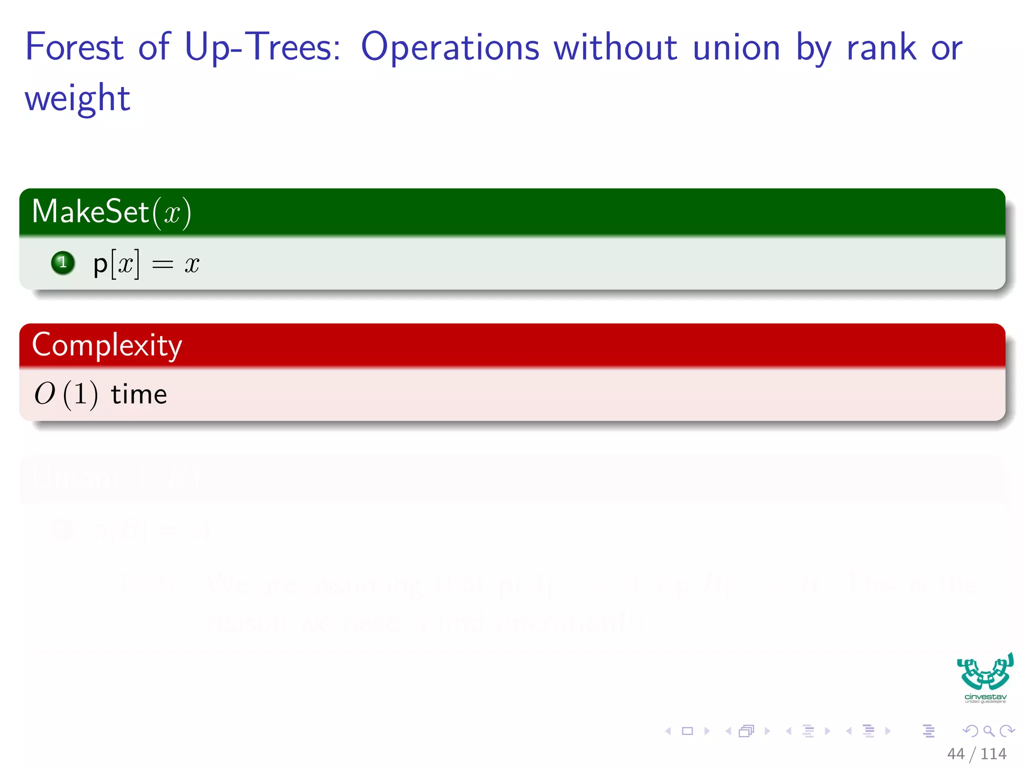 Forest of Up-Trees: Operations without union by rank or
weight
MakeSet(x)
1 p[x] = x
Complexity
O (1) time
Union(A, B)
1 p[B] = A
Note: We are assuming that p[A] == A =p[B] == B. This is the
reason we need a ﬁnd operation!!!
44 / 114
 