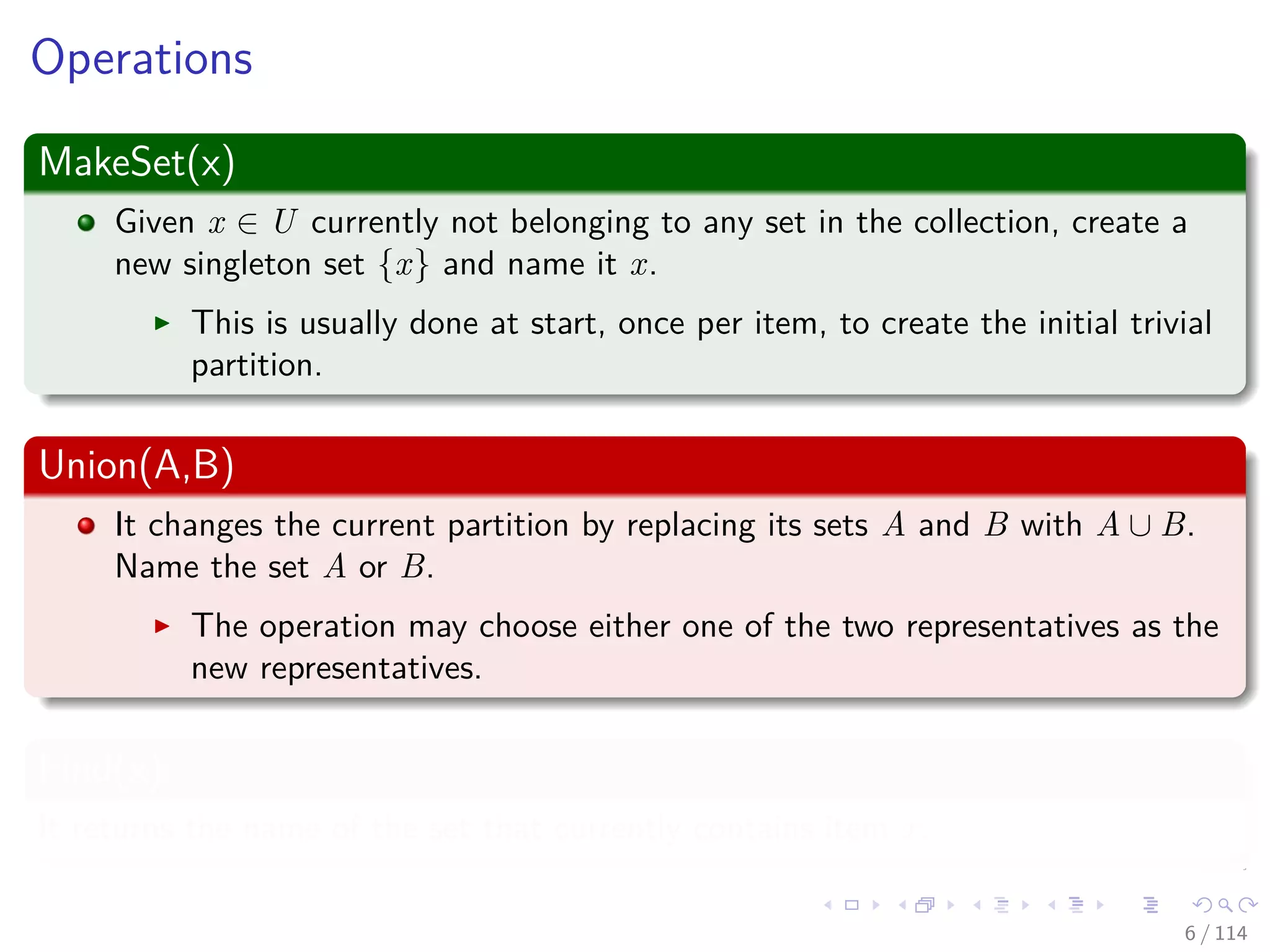 Operations
MakeSet(x)
Given x ∈ U currently not belonging to any set in the collection, create a
new singleton set {x} and name it x.
This is usually done at start, once per item, to create the initial trivial
partition.
Union(A,B)
It changes the current partition by replacing its sets A and B with A ∪ B.
Name the set A or B.
The operation may choose either one of the two representatives as the
new representatives.
Find(x)
It returns the name of the set that currently contains item x.
6 / 114
 