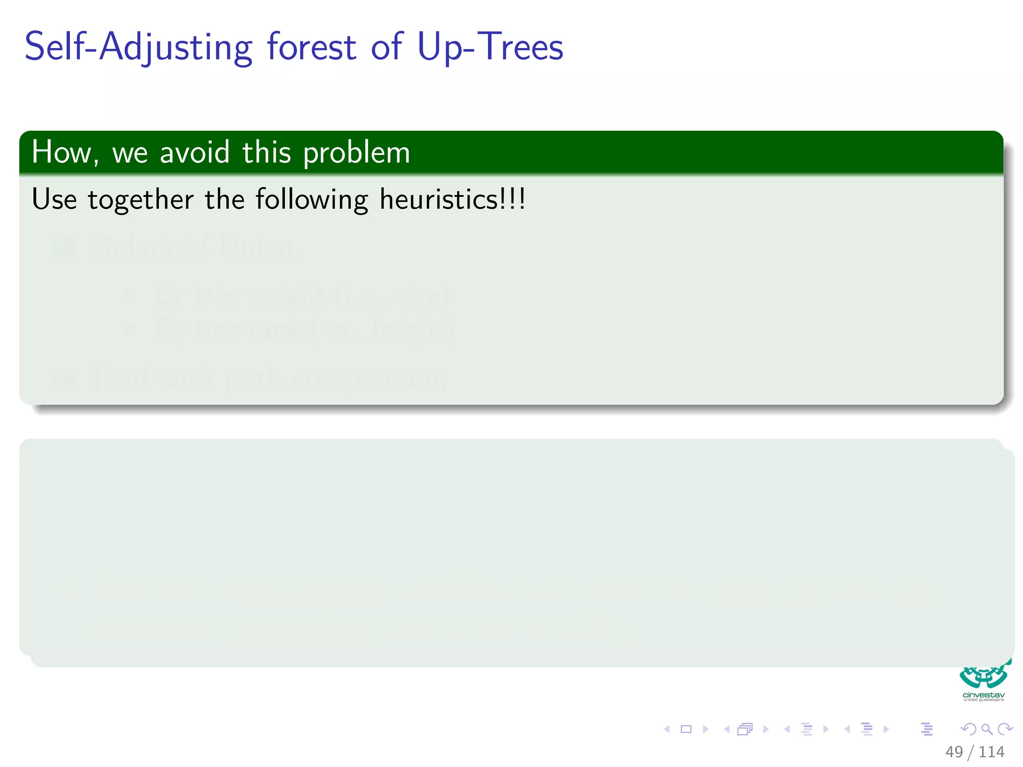 Self-Adjusting forest of Up-Trees
How, we avoid this problem
Use together the following heuristics!!!
1 Balanced Union.
By tree weight (i.e., size)
By tree rank (i.e., height)
2 Find with path compression
Observations
Each single improvement (1 or 2) by itself will result in logarithmic
amortized cost per operation.
The two improvements combined will result in amortized cost per
operation approaching very close to O(1).
49 / 114
 