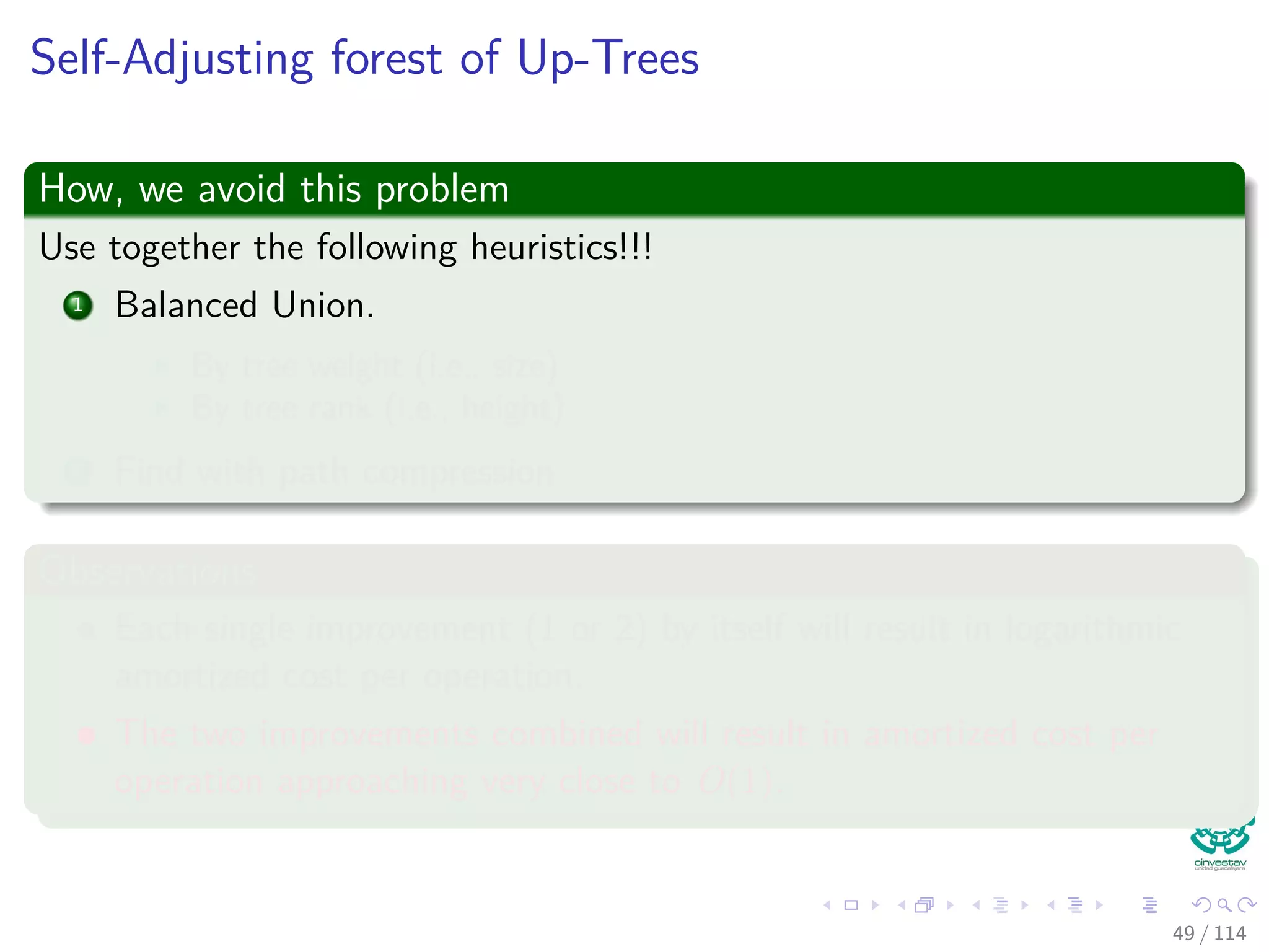 Self-Adjusting forest of Up-Trees
How, we avoid this problem
Use together the following heuristics!!!
1 Balanced Union.
By tree weight (i.e., size)
By tree rank (i.e., height)
2 Find with path compression
Observations
Each single improvement (1 or 2) by itself will result in logarithmic
amortized cost per operation.
The two improvements combined will result in amortized cost per
operation approaching very close to O(1).
49 / 114
 