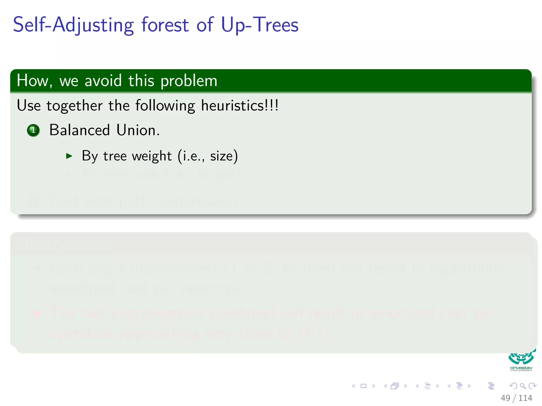 Self-Adjusting forest of Up-Trees
How, we avoid this problem
Use together the following heuristics!!!
1 Balanced Union.
By tree weight (i.e., size)
By tree rank (i.e., height)
2 Find with path compression
Observations
Each single improvement (1 or 2) by itself will result in logarithmic
amortized cost per operation.
The two improvements combined will result in amortized cost per
operation approaching very close to O(1).
49 / 114
 