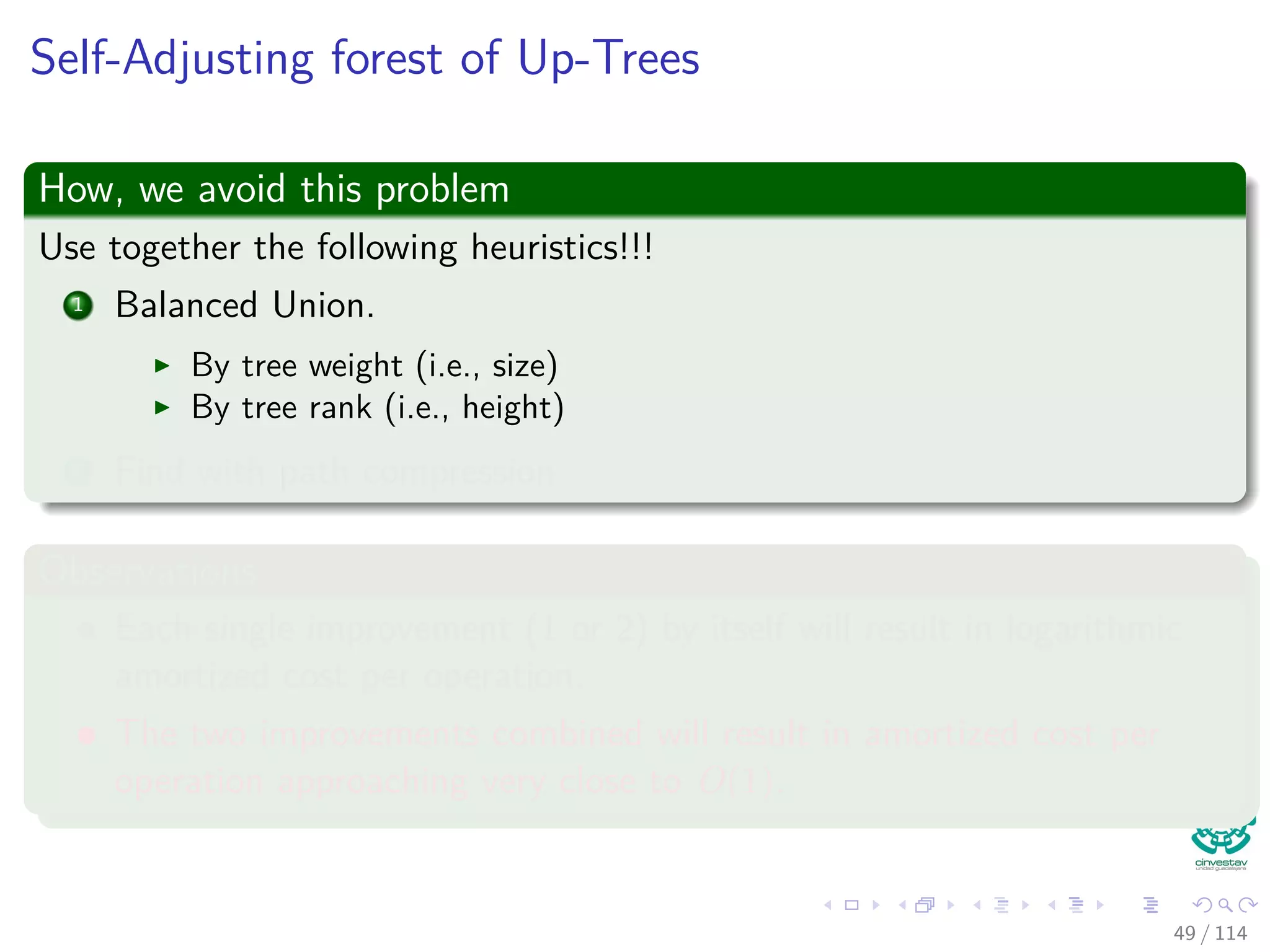 Self-Adjusting forest of Up-Trees
How, we avoid this problem
Use together the following heuristics!!!
1 Balanced Union.
By tree weight (i.e., size)
By tree rank (i.e., height)
2 Find with path compression
Observations
Each single improvement (1 or 2) by itself will result in logarithmic
amortized cost per operation.
The two improvements combined will result in amortized cost per
operation approaching very close to O(1).
49 / 114
 