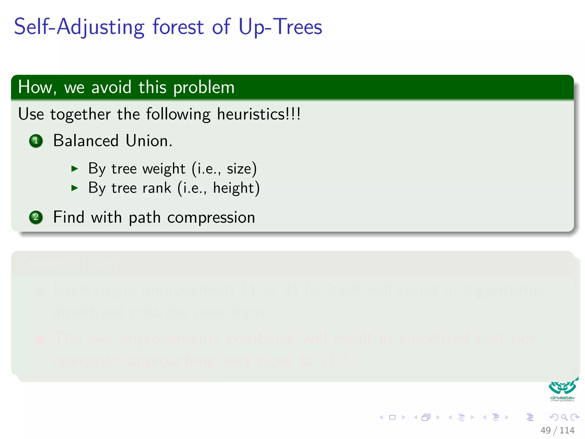 Self-Adjusting forest of Up-Trees
How, we avoid this problem
Use together the following heuristics!!!
1 Balanced Union.
By tree weight (i.e., size)
By tree rank (i.e., height)
2 Find with path compression
Observations
Each single improvement (1 or 2) by itself will result in logarithmic
amortized cost per operation.
The two improvements combined will result in amortized cost per
operation approaching very close to O(1).
49 / 114
 