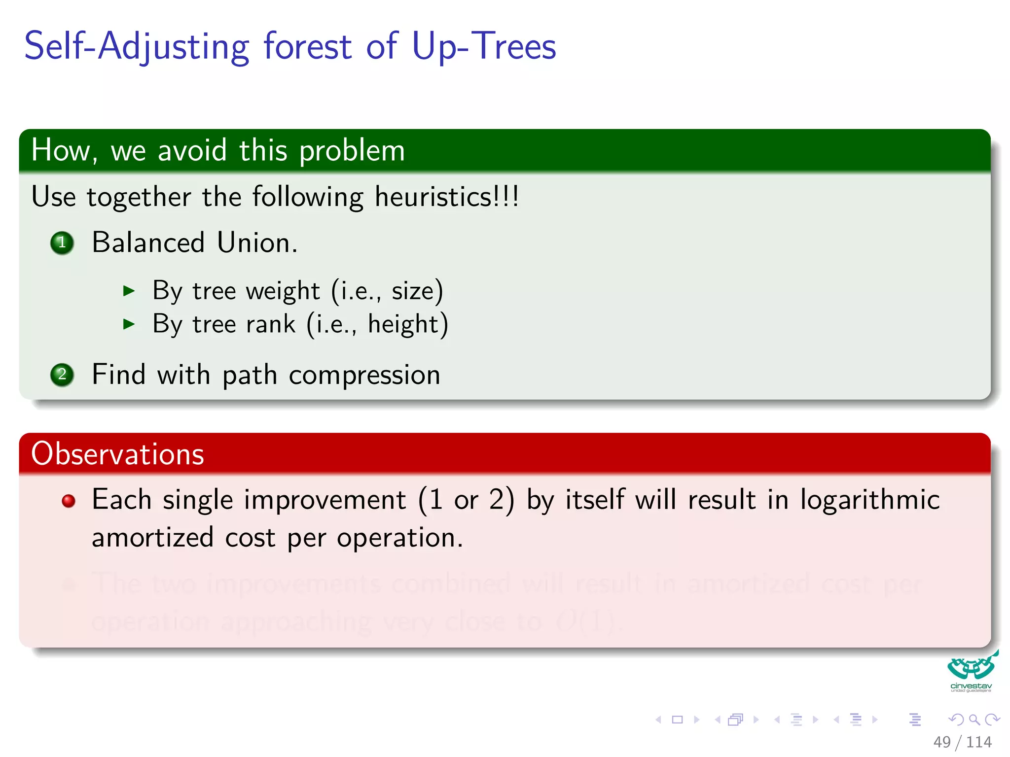 Self-Adjusting forest of Up-Trees
How, we avoid this problem
Use together the following heuristics!!!
1 Balanced Union.
By tree weight (i.e., size)
By tree rank (i.e., height)
2 Find with path compression
Observations
Each single improvement (1 or 2) by itself will result in logarithmic
amortized cost per operation.
The two improvements combined will result in amortized cost per
operation approaching very close to O(1).
49 / 114
 