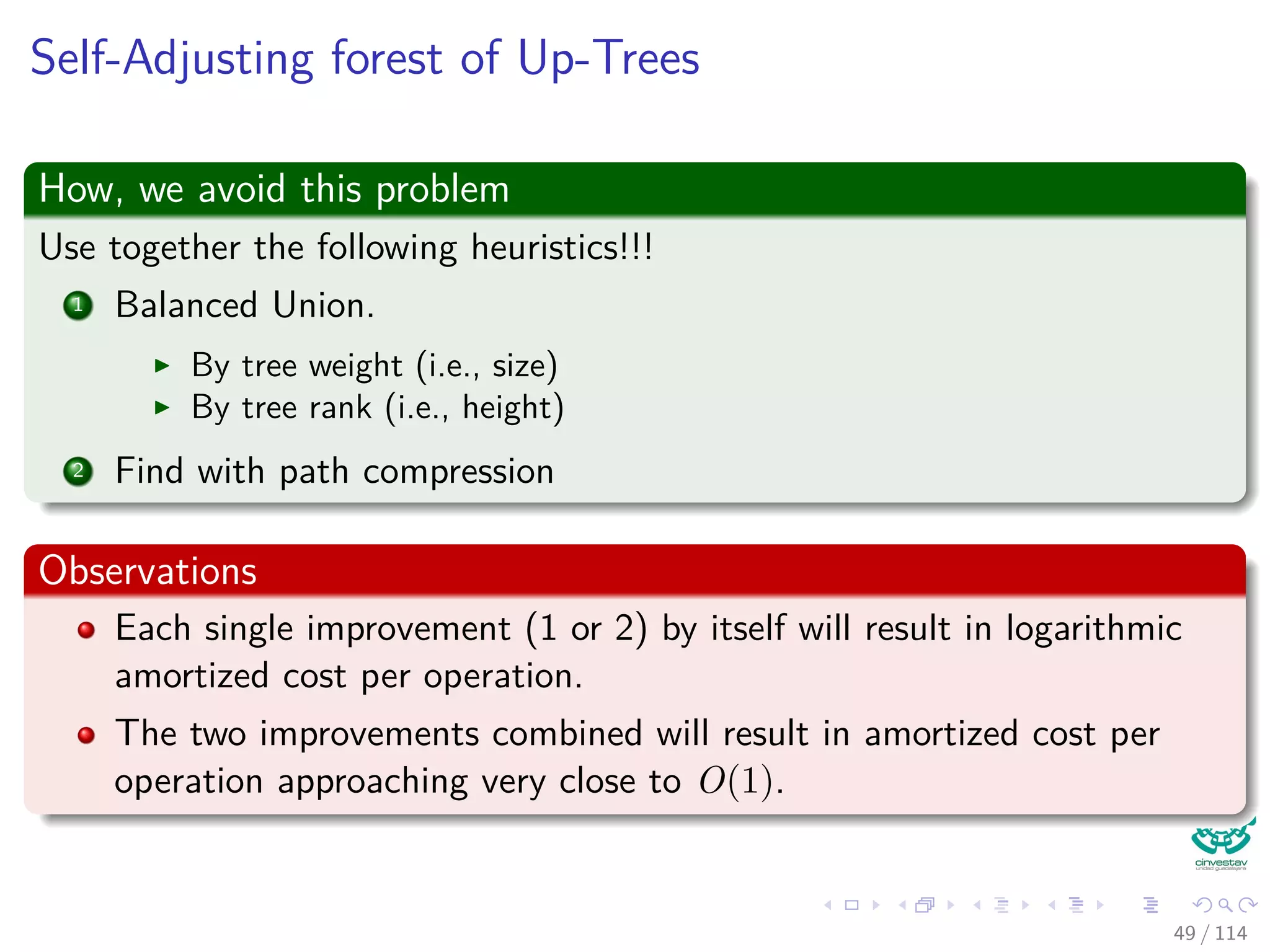 Self-Adjusting forest of Up-Trees
How, we avoid this problem
Use together the following heuristics!!!
1 Balanced Union.
By tree weight (i.e., size)
By tree rank (i.e., height)
2 Find with path compression
Observations
Each single improvement (1 or 2) by itself will result in logarithmic
amortized cost per operation.
The two improvements combined will result in amortized cost per
operation approaching very close to O(1).
49 / 114
 