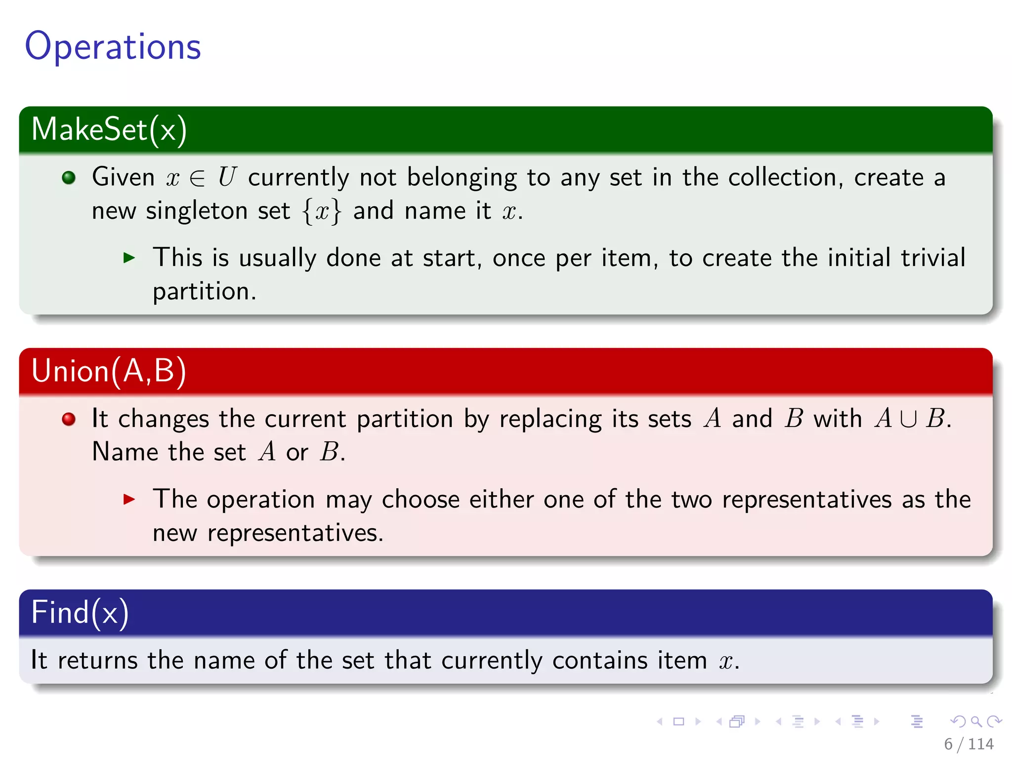 Operations
MakeSet(x)
Given x ∈ U currently not belonging to any set in the collection, create a
new singleton set {x} and name it x.
This is usually done at start, once per item, to create the initial trivial
partition.
Union(A,B)
It changes the current partition by replacing its sets A and B with A ∪ B.
Name the set A or B.
The operation may choose either one of the two representatives as the
new representatives.
Find(x)
It returns the name of the set that currently contains item x.
6 / 114
 