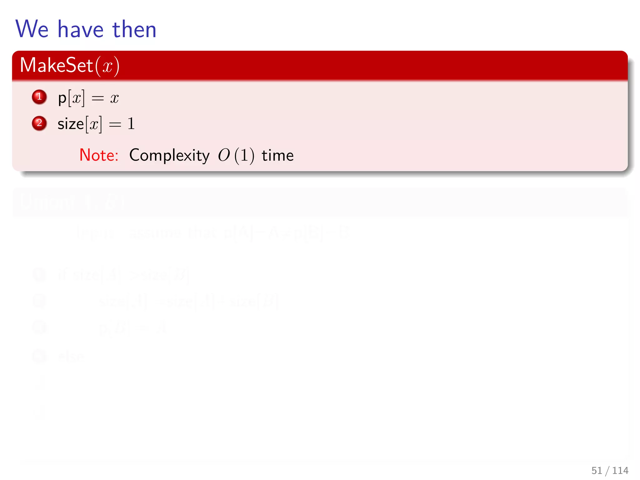 We have then
MakeSet(x)
1 p[x] = x
2 size[x] = 1
Note: Complexity O (1) time
Union(A, B)
Input: assume that p[A]=A=p[B]=B
1 if size[A] >size[B]
2 size[A] =size[A]+size[B]
3 p[B] = A
4 else
5 size[B] =size[A]+size[B]
6 p[A] = B
Note: Complexity O (1) time
51 / 114
 