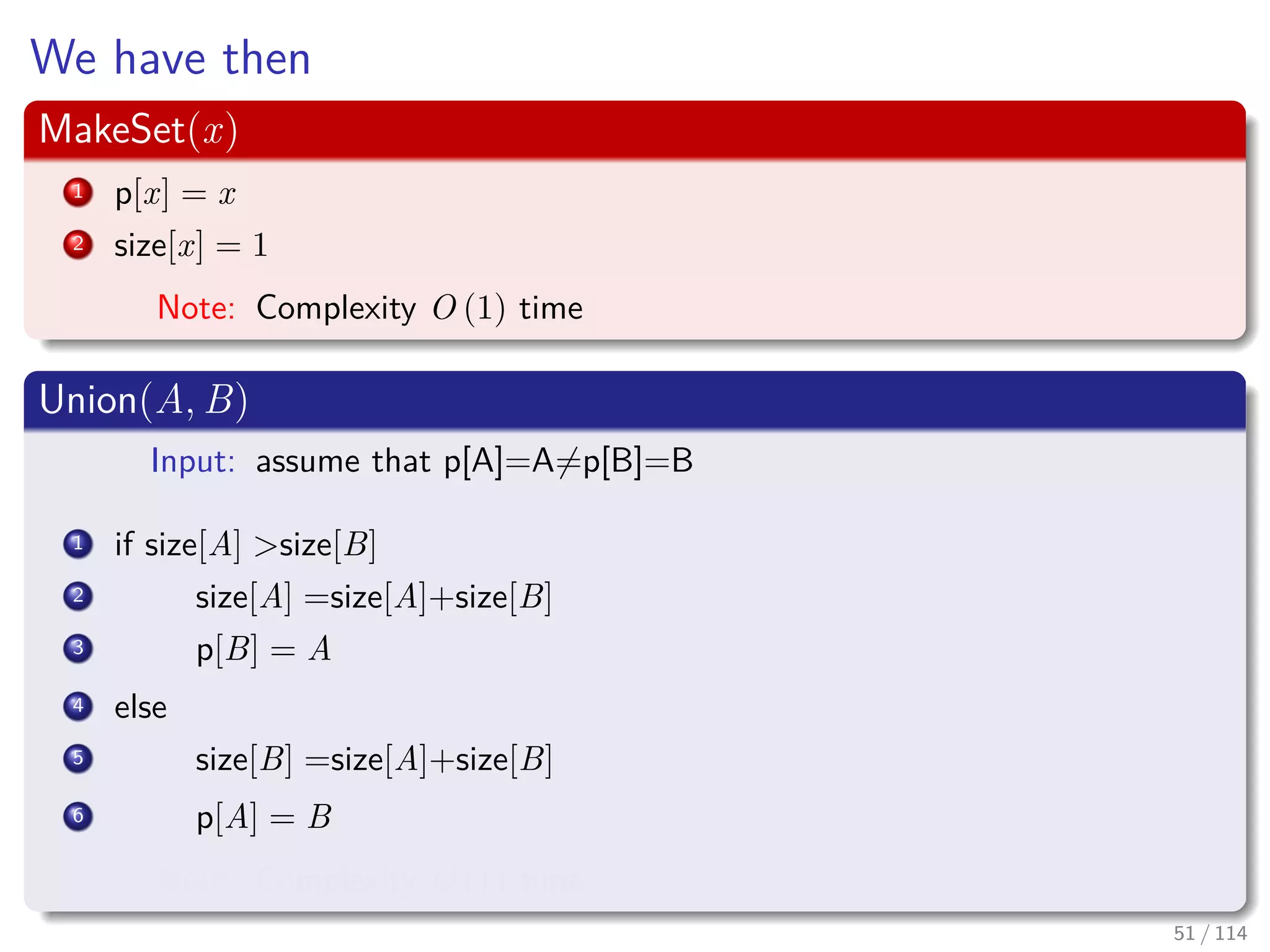We have then
MakeSet(x)
1 p[x] = x
2 size[x] = 1
Note: Complexity O (1) time
Union(A, B)
Input: assume that p[A]=A=p[B]=B
1 if size[A] >size[B]
2 size[A] =size[A]+size[B]
3 p[B] = A
4 else
5 size[B] =size[A]+size[B]
6 p[A] = B
Note: Complexity O (1) time
51 / 114
 