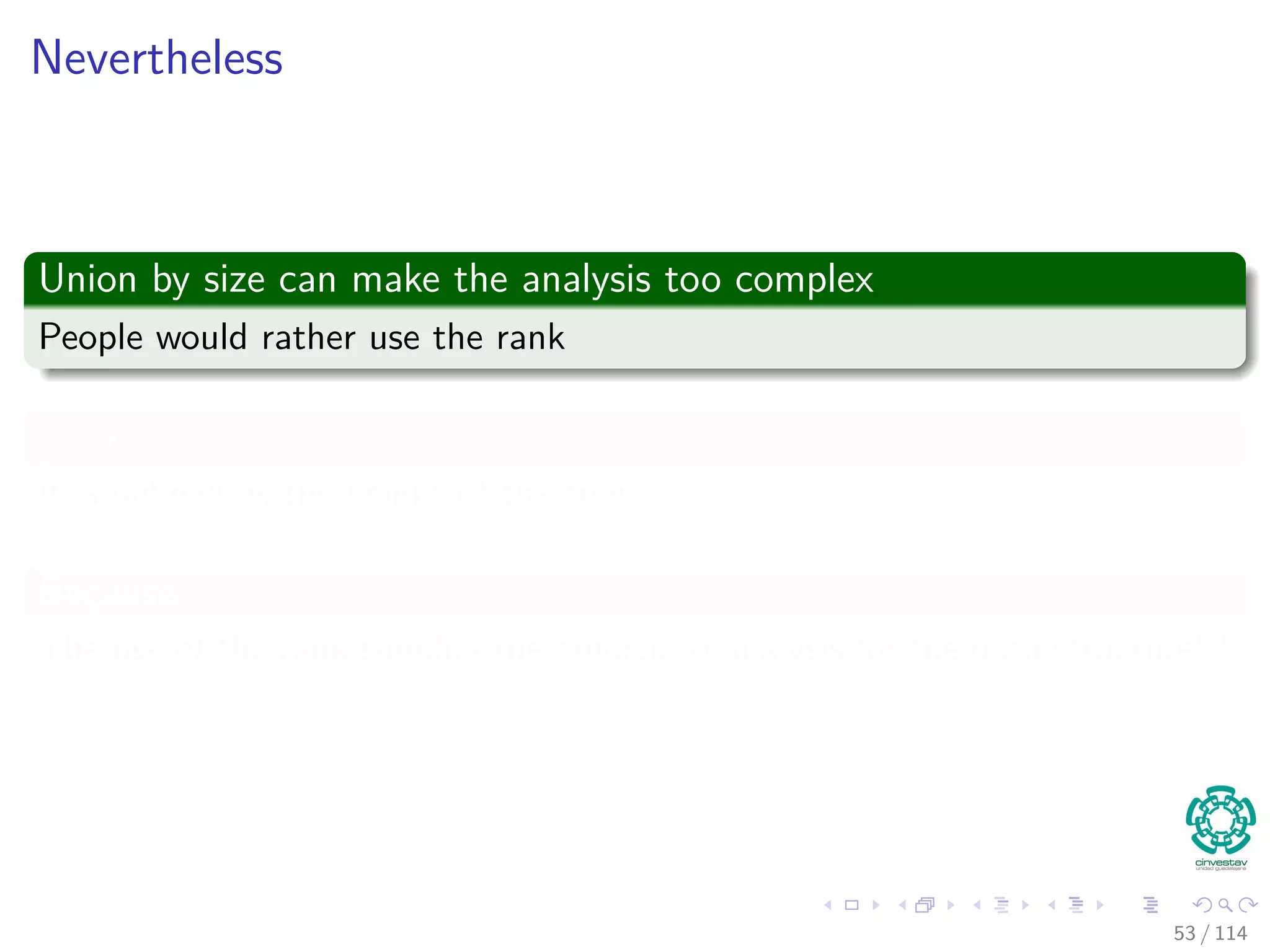 Nevertheless
Union by size can make the analysis too complex
People would rather use the rank
Rank
It is deﬁned as the height of the tree
Because
The use of the rank simplify the amortized analysis for the data structure!!!
53 / 114
 